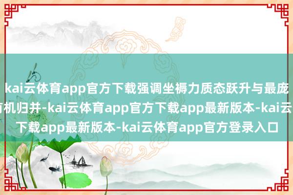 kai云体育app官方下载强调坐褥力质态跃升与最庞杂东谈主民压根利益有机归并-kai云体育app官方下载app最新版本-kai云体育app官方登录入口