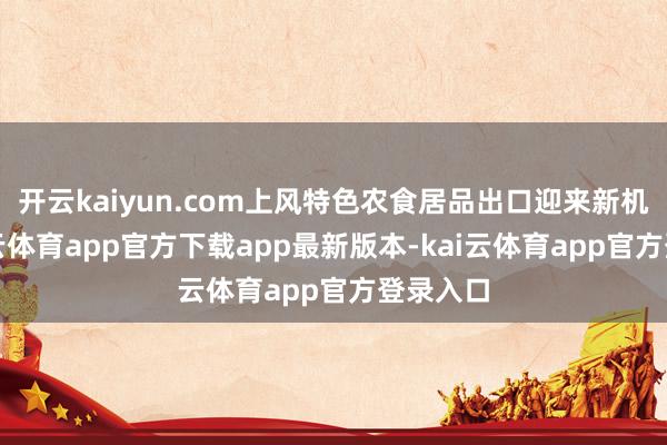 开云kaiyun.com上风特色农食居品出口迎来新机遇-kai云体育app官方下载app最新版本-kai云体育app官方登录入口