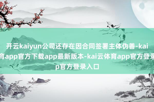 开云kaiyun公司还存在因合同签署主体伪善-kai云体育app官方下载app最新版本-kai云体育app官方登录入口