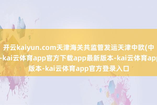 开云kaiyun.com天津海关共监管发运天津中欧(中亚)班列490列-kai云体育app官方下载app最新版本-kai云体育app官方登录入口