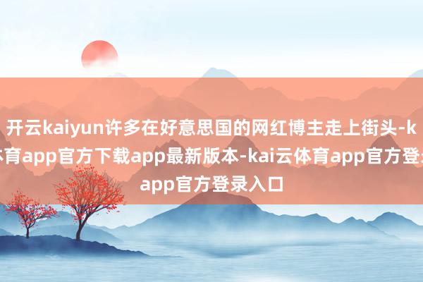 开云kaiyun许多在好意思国的网红博主走上街头-kai云体育app官方下载app最新版本-kai云体育app官方登录入口