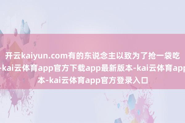 开云kaiyun.com有的东说念主以致为了抢一袋吃的而大打起初-kai云体育app官方下载app最新版本-kai云体育app官方登录入口
