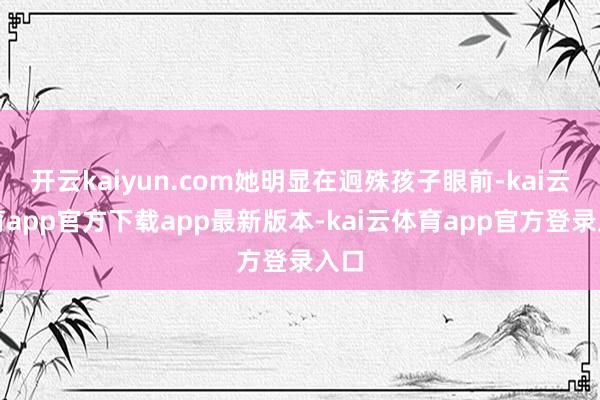 开云kaiyun.com她明显在迥殊孩子眼前-kai云体育app官方下载app最新版本-kai云体育app官方登录入口