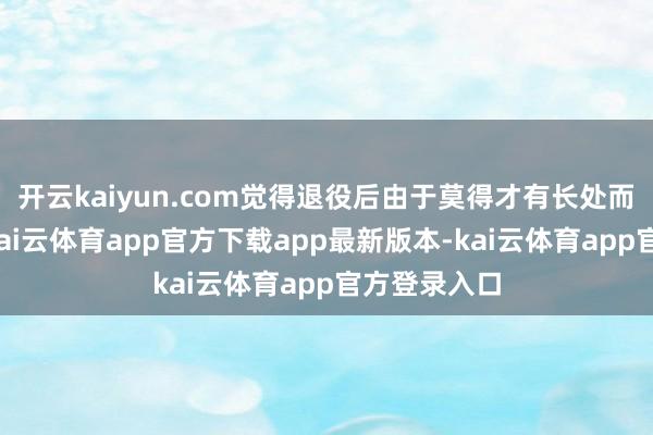 开云kaiyun.com觉得退役后由于莫得才有长处而生活艰辛-kai云体育app官方下载app最新版本-kai云体育app官方登录入口