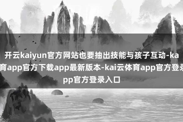 开云kaiyun官方网站也要抽出技能与孩子互动-kai云体育app官方下载app最新版本-kai云体育app官方登录入口