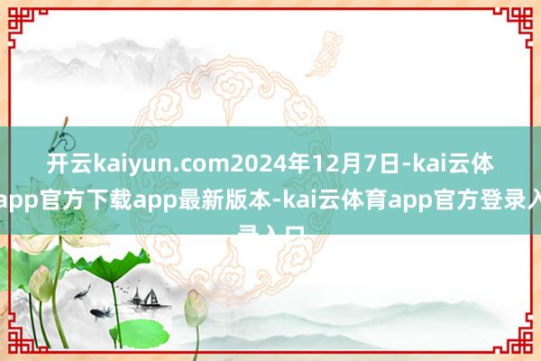 开云kaiyun.com2024年12月7日-kai云体育app官方下载app最新版本-kai云体育app官方登录入口