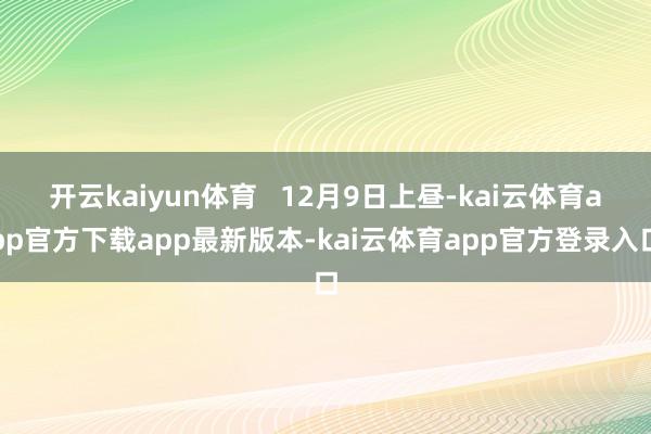 开云kaiyun体育   12月9日上昼-kai云体育app官方下载app最新版本-kai云体育app官方登录入口