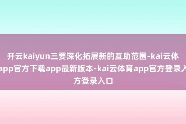 开云kaiyun三要深化拓展新的互助范围-kai云体育app官方下载app最新版本-kai云体育app官方登录入口
