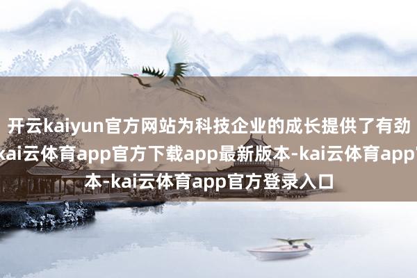 开云kaiyun官方网站为科技企业的成长提供了有劲的金融扶持-kai云体育app官方下载app最新版本-kai云体育app官方登录入口