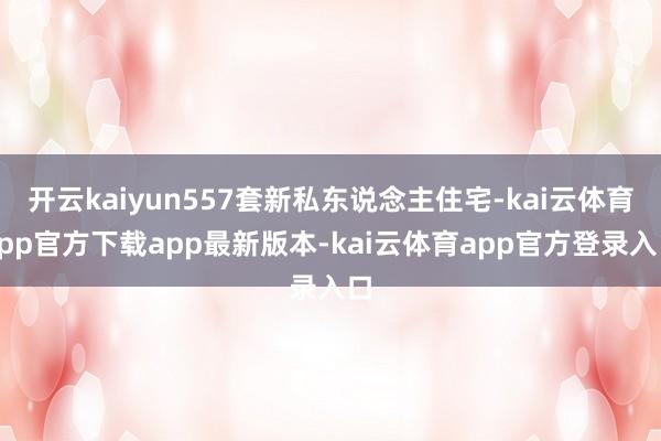 开云kaiyun557套新私东说念主住宅-kai云体育app官方下载app最新版本-kai云体育app官方登录入口