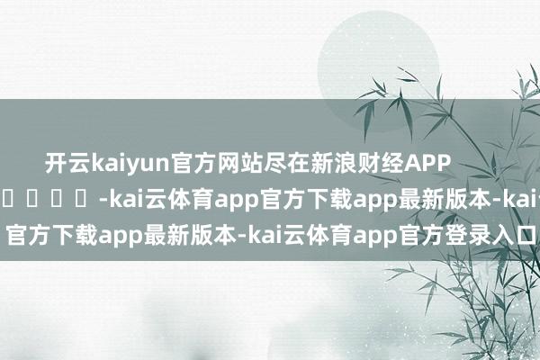 开云kaiyun官方网站尽在新浪财经APP -kai云体育app官方下载app最新版本-kai云体育app官方登录入口