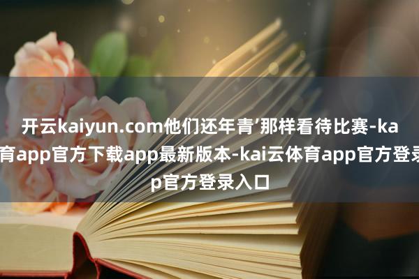 开云kaiyun.com他们还年青’那样看待比赛-kai云体育app官方下载app最新版本-kai云体育app官方登录入口