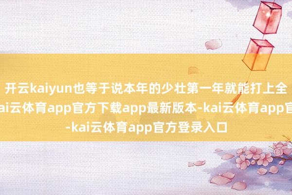 开云kaiyun也等于说本年的少壮第一年就能打上全明星正赛-kai云体育app官方下载app最新版本-kai云体育app官方登录入口
