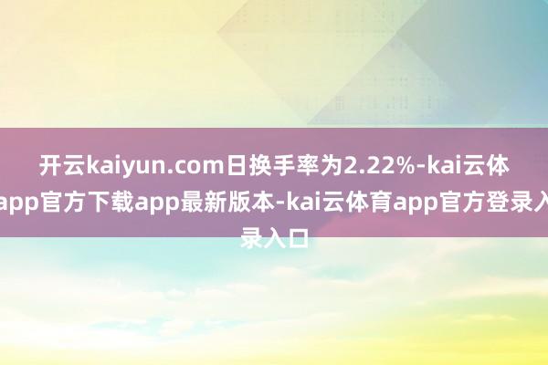 开云kaiyun.com日换手率为2.22%-kai云体育app官方下载app最新版本-kai云体育app官方登录入口