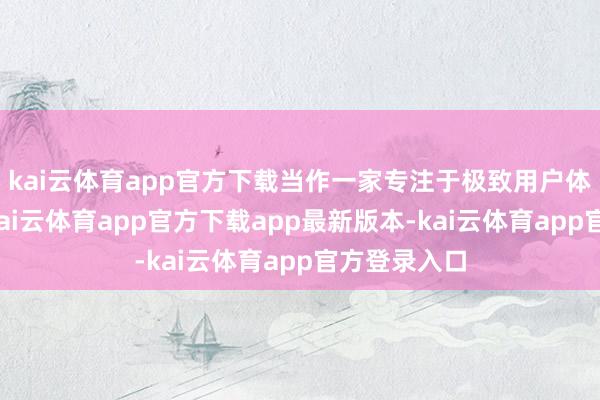 kai云体育app官方下载当作一家专注于极致用户体验的品牌-kai云体育app官方下载app最新版本-kai云体育app官方登录入口
