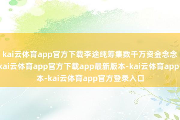 kai云体育app官方下载李途纯筹集数千万资金念念要救太子奶-kai云体育app官方下载app最新版本-kai云体育app官方登录入口