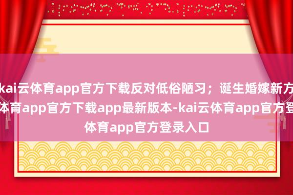 kai云体育app官方下载反对低俗陋习；诞生婚嫁新方-kai云体育app官方下载app最新版本-kai云体育app官方登录入口