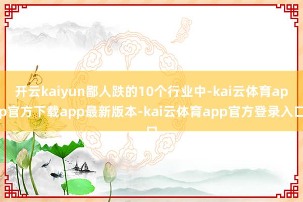 开云kaiyun鄙人跌的10个行业中-kai云体育app官方下载app最新版本-kai云体育app官方登录入口