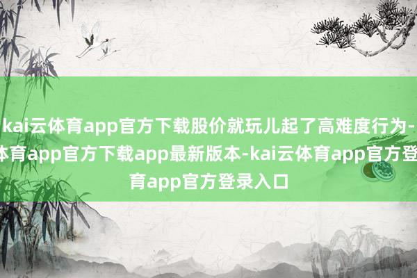 kai云体育app官方下载股价就玩儿起了高难度行为-kai云体育app官方下载app最新版本-kai云体育app官方登录入口