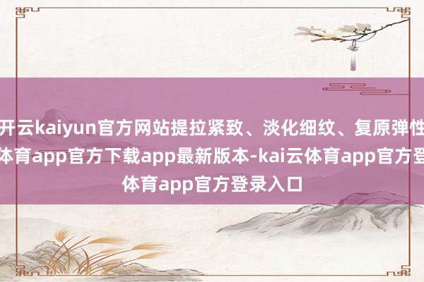 开云kaiyun官方网站提拉紧致、淡化细纹、复原弹性-kai云体育app官方下载app最新版本-kai云体育app官方登录入口