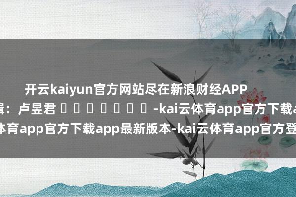开云kaiyun官方网站尽在新浪财经APP            						包袱剪辑：卢昱君 							-kai云体育app官方下载app最新版本-kai云体育app官方登录入口