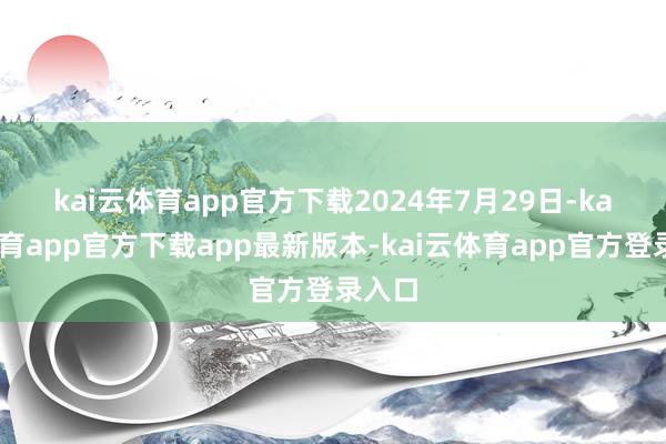 kai云体育app官方下载　　2024年7月29日-kai云体育app官方下载app最新版本-kai云体育app官方登录入口