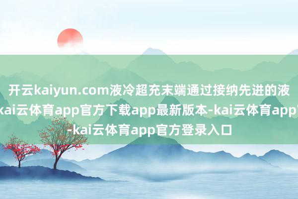 开云kaiyun.com液冷超充末端通过接纳先进的液冷散热系统-kai云体育app官方下载app最新版本-kai云体育app官方登录入口