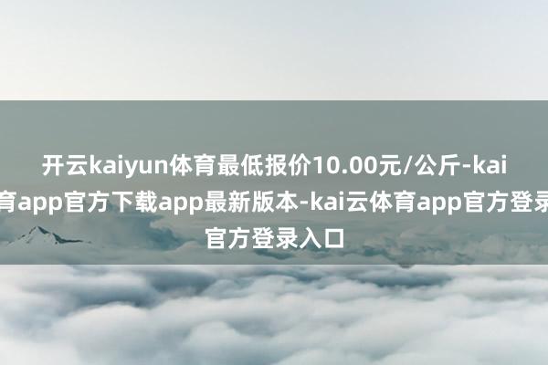 开云kaiyun体育最低报价10.00元/公斤-kai云体育app官方下载app最新版本-kai云体育app官方登录入口