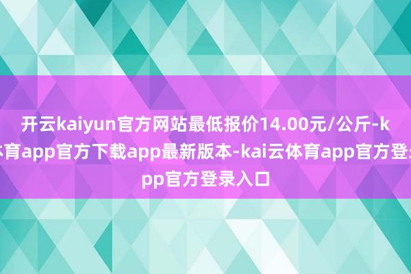 开云kaiyun官方网站最低报价14.00元/公斤-kai云体育app官方下载app最新版本-kai云体育app官方登录入口