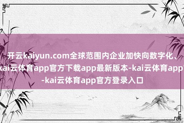 开云kaiyun.com全球范围内企业加快向数字化、无纸化转型-kai云体育app官方下载app最新版本-kai云体育app官方登录入口