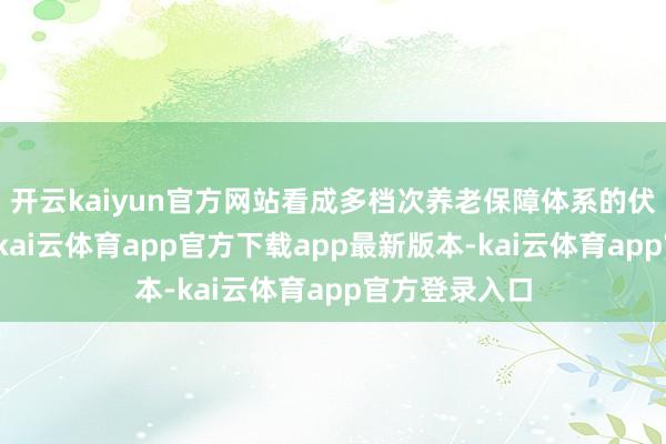 开云kaiyun官方网站看成多档次养老保障体系的伏击构成部分-kai云体育app官方下载app最新版本-kai云体育app官方登录入口