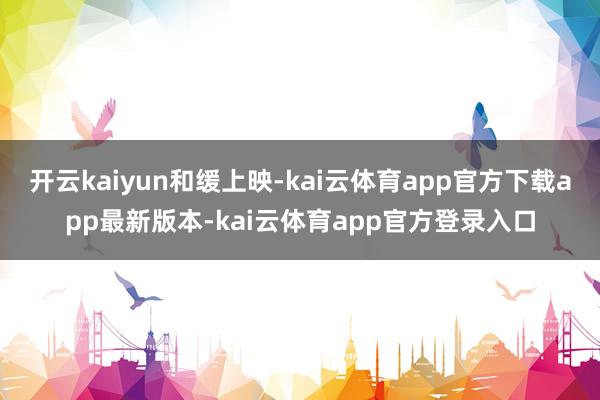 开云kaiyun和缓上映-kai云体育app官方下载app最新版本-kai云体育app官方登录入口