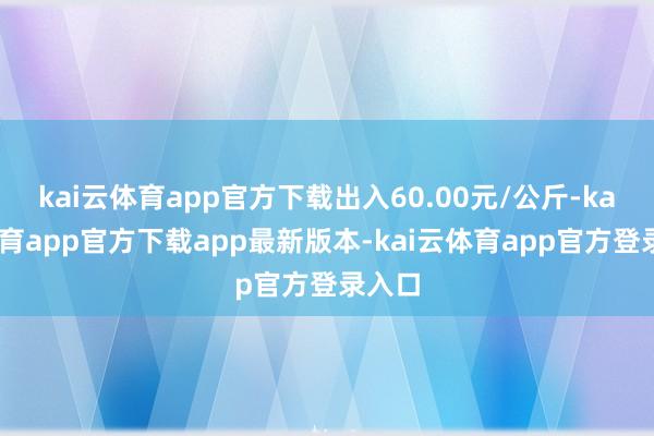 kai云体育app官方下载出入60.00元/公斤-kai云体育app官方下载app最新版本-kai云体育app官方登录入口