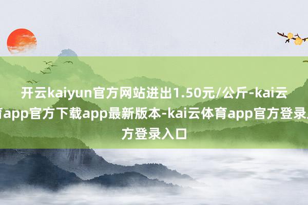 开云kaiyun官方网站进出1.50元/公斤-kai云体育app官方下载app最新版本-kai云体育app官方登录入口