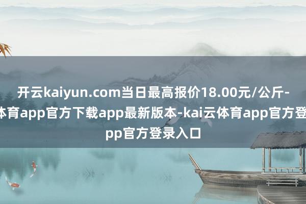 开云kaiyun.com当日最高报价18.00元/公斤-kai云体育app官方下载app最新版本-kai云体育app官方登录入口