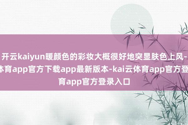 开云kaiyun暖颜色的彩妆大概很好地突显肤色上风-kai云体育app官方下载app最新版本-kai云体育app官方登录入口