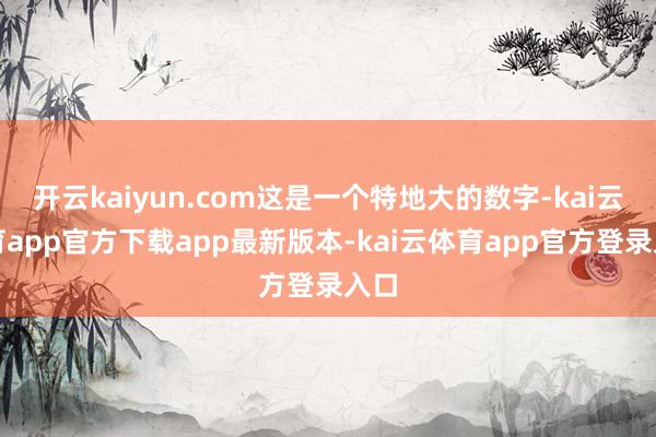 开云kaiyun.com这是一个特地大的数字-kai云体育app官方下载app最新版本-kai云体育app官方登录入口