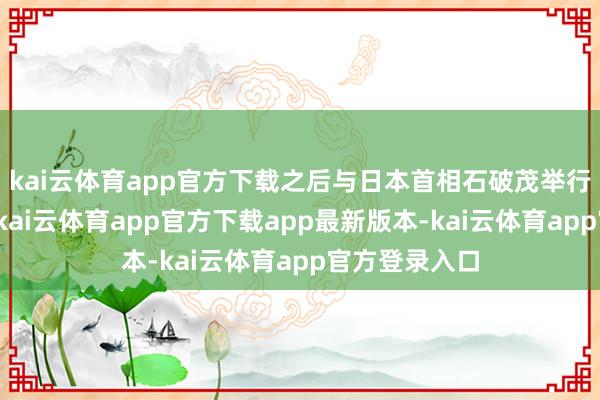 kai云体育app官方下载之后与日本首相石破茂举行了闭门会议-kai云体育app官方下载app最新版本-kai云体育app官方登录入口