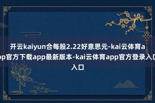 开云kaiyun合每股2.22好意思元-kai云体育app官方下载app最新版本-kai云体育app官方登录入口