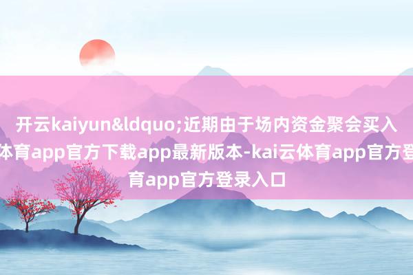 开云kaiyun“近期由于场内资金聚会买入-kai云体育app官方下载app最新版本-kai云体育app官方登录入口