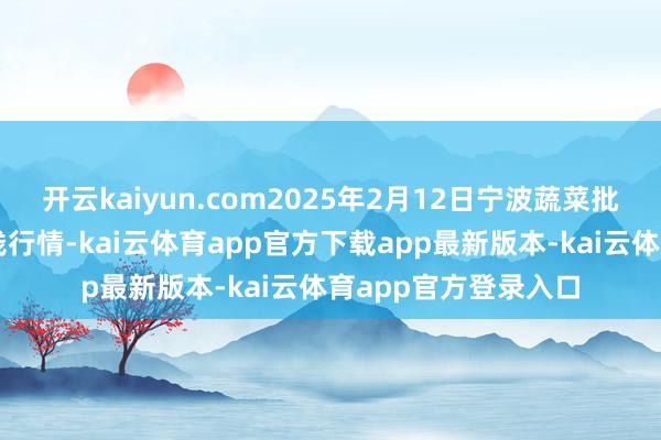 开云kaiyun.com2025年2月12日宁波蔬菜批发市集有限公司价钱行情-kai云体育app官方下载app最新版本-kai云体育app官方登录入口