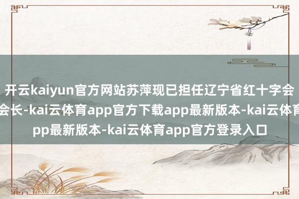 开云kaiyun官方网站苏萍现已担任辽宁省红十字会党组布告、专职副会长-kai云体育app官方下载app最新版本-kai云体育app官方登录入口