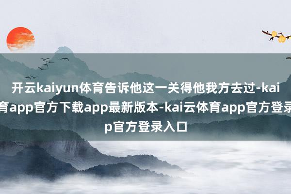 开云kaiyun体育告诉他这一关得他我方去过-kai云体育app官方下载app最新版本-kai云体育app官方登录入口