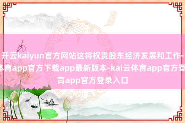 开云kaiyun官方网站这将权贵股东经济发展和工作-kai云体育app官方下载app最新版本-kai云体育app官方登录入口