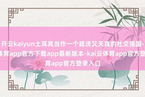 开云kaiyun土耳其当作一个疏淡又天真的社交强国-kai云体育app官方下载app最新版本-kai云体育app官方登录入口