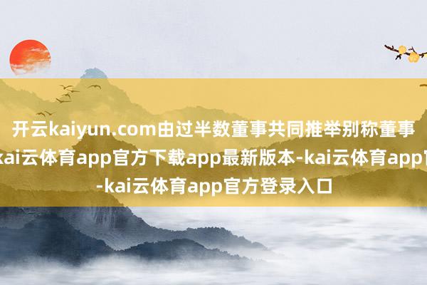 开云kaiyun.com由过半数董事共同推举别称董事握行职务”-kai云体育app官方下载app最新版本-kai云体育app官方登录入口