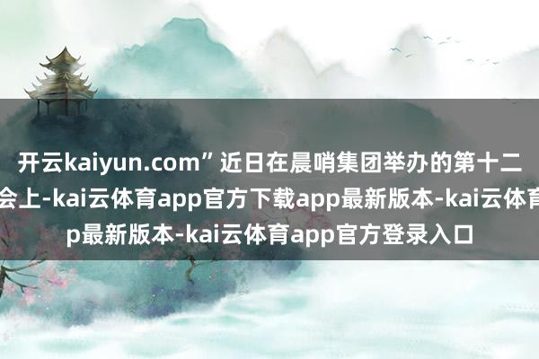 开云kaiyun.com”近日在晨哨集团举办的第十二届公共投资并购峰会上-kai云体育app官方下载app最新版本-kai云体育app官方登录入口
