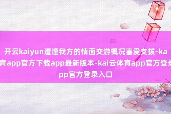 开云kaiyun遭逢我方的情面交游概况喜爱支拨-kai云体育app官方下载app最新版本-kai云体育app官方登录入口