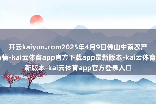 开云kaiyun.com2025年4月9日佛山中南农产物批发市集价钱行情-kai云体育app官方下载app最新版本-kai云体育app官方登录入口