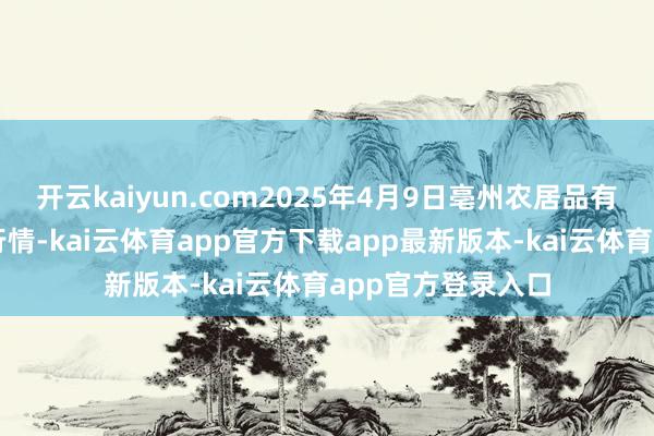 开云kaiyun.com2025年4月9日亳州农居品有限遭殃公司价钱行情-kai云体育app官方下载app最新版本-kai云体育app官方登录入口